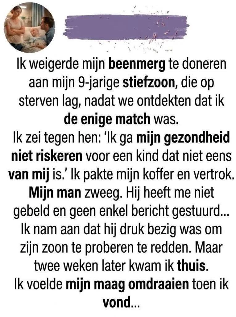 “Ik Weigerde Mijn Beenmerg te Doneren aan Mijn Stiefzoon van 9”: Een Verhaal over Keuzes, Geheimen en ConsequentiesSommige beslissingen in het leven zijn zo ingrijpend dat ze de koers van je toekomst in één enkel moment voorgoed veranderen. Wat doe je wanneer je geconfronteerd wordt met een medisch dilemma waarbij het leven van een kind op het spel staat, maar je eigen angsten en emotionele grenzen je verstand overnemen?  Dit is het verhaal van een vrouw die een grens trok op het meest kritieke moment in het leven van haar gezin, de koffer pakte en wegliep. Maar wat ze bij haar terugkeer aantrof, veranderde haar perspectief op haar huwelijk, de waarheid en de menselijke natuur voor altijd.  Het Telefoontje Dat Alles Veranderde Het begon allemaal op een regenachtige dinsdagmiddag. Leo, de 9-jarige zoon van mijn man Mark uit een eerder huwelijk, was al weken extreem moe en bleek. Wat in eerste instantie leek op een hardnekkig griepje, veranderde in een nachtmerrie toen de artsen in het ziekenhuis na talloze bloedonderzoeken de diagnose stelden: acute leukemie.  De enige echte kans op genezing was een dringende beenmergtransplantatie. De zoektocht naar een geschikte donor begon direct. De biologische moeder van Leo was helaas jaren geleden overleden, en Mark bleek na testen geen volledige match te zijn. Omdat de internationale donorbanken op korte termijn geen geschikte match konden vinden, liet de arts terloops vallen dat iedereen in de directe omgeving zich kon laten testen.  Hoewel ik geen bloedverwant van Leo was, besloot ik me toch te laten testen, puur uit solidariteit. Een week later belde het ziekenhuis met medisch nieuws dat als een donderslag bij heldere hemel insloeg: ik was een vrijwel perfecte match. De kans dat een niet-bloedverwant stiefouder een match is, is microscopisch klein, maar het wonder was gebeurd.  De Conformatie en het Dilemma Wat een opluchting had moeten zijn voor het gezin, sloeg bij mij om in een diepe, verlammende angst. Ik was altijd al doodsbang geweest voor medische ingrepen, ziekenhuizen en narcose. De gedachte dat er onder algehele narcose stamcellen uit mijn bekkenbeenderen gehaald zouden worden, veroorzaakte paniekaanvallen.  Bovendien was mijn relatie met Leo nooit gemakkelijk geweest. Hij keerde zich vaak tegen mij, miste zijn biologische moeder en liet bij elke gelegenheid merken dat ik “niet zijn echte moeder” was. In mijn hoofd begon een duistere, egoïstische stem te spreken: Waarom zou ik mijn eigen gezondheid en lichaam riskeren voor een kind dat mij nooit geaccepteerd heeft en niet eens van mij is?  Toen Mark me met betraande ogen smeekte om de procedure door te zetten, sloeg de vlam in de pan.